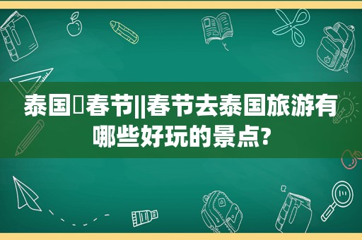 泰国▪春节||春节去泰国旅游有哪些好玩的景点?