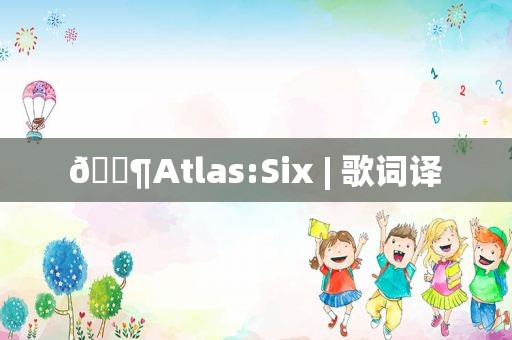 🎶Atlas:Six | 歌词译