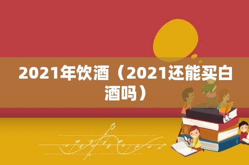 2021年饮酒（2021还能买白酒吗）