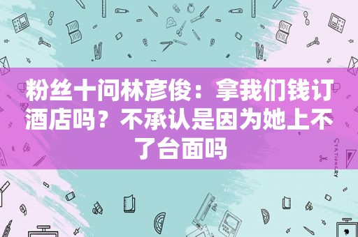 粉丝十问林彦俊：拿我们钱订酒店吗？不承认是因为她上不了台面吗