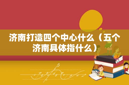 济南打造四个中心什么（五个济南具体指什么）