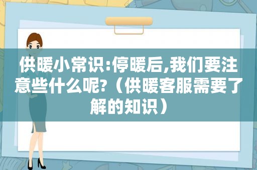 供暖小常识:停暖后,我们要注意些什么呢?（供暖客服需要了解的知识）