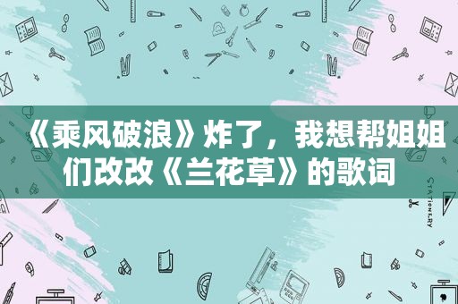 《乘风破浪》炸了，我想帮姐姐们改改《兰花草》的歌词