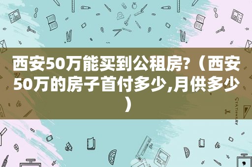 西安50万能买到公租房?（西安50万的房子首付多少,月供多少）