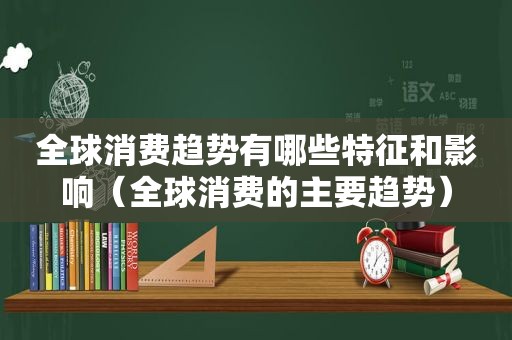 全球消费趋势有哪些特征和影响（全球消费的主要趋势）