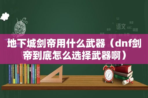 地下城剑帝用什么武器（dnf剑帝到底怎么选择武器啊）