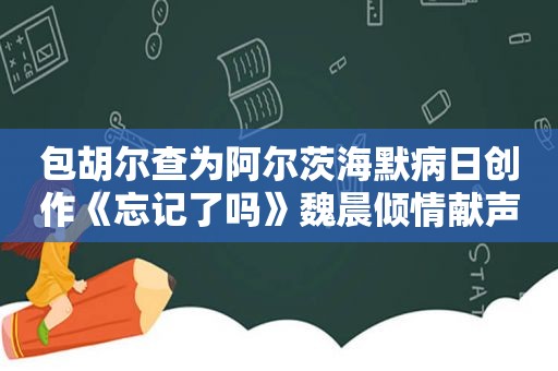 包胡尔查为阿尔茨海默病日创作《忘记了吗》魏晨倾情献声