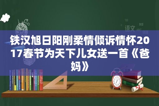 铁汉旭日阳刚柔情倾诉情怀2017春节为天下儿女送一首《爸妈》