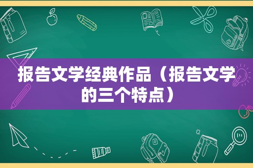 报告文学经典作品（报告文学的三个特点）