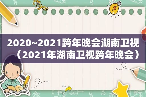 2020~2021跨年晚会湖南卫视（2021年湖南卫视跨年晚会）