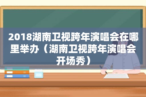 2018湖南卫视跨年演唱会在哪里举办（湖南卫视跨年演唱会开场秀）