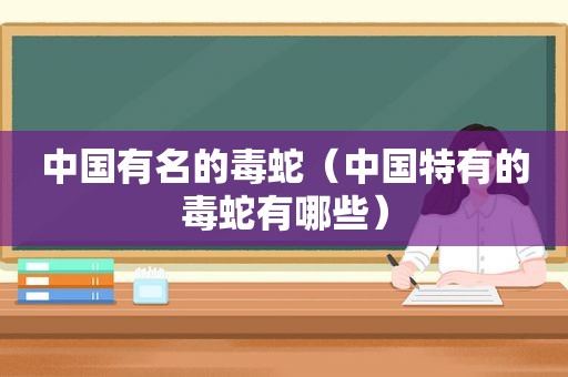 中国有名的毒蛇（中国特有的毒蛇有哪些）