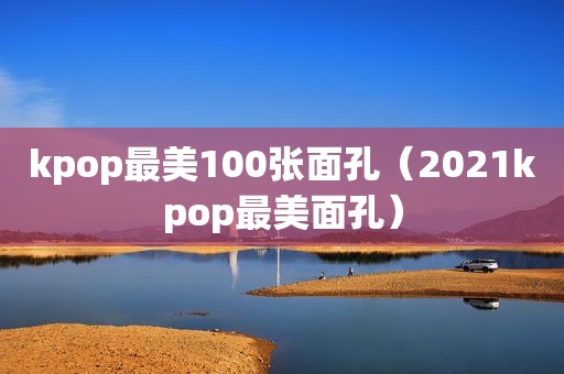 kpop最美100张面孔（2021kpop最美面孔）