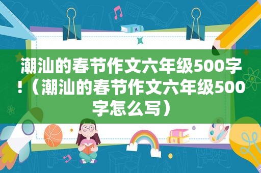 潮汕的春节作文六年级500字!（潮汕的春节作文六年级500字怎么写）