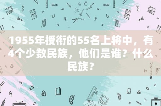 1955年授衔的55名上将中，有4个少数民族，他们是谁？什么民族？