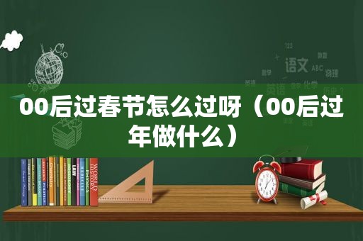 00后过春节怎么过呀（00后过年做什么）