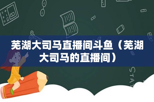 芜湖大司马直播间斗鱼（芜湖大司马的直播间）