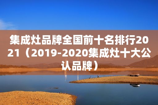 集成灶品牌全国前十名排行2021（2019-2020集成灶十大公认品牌）