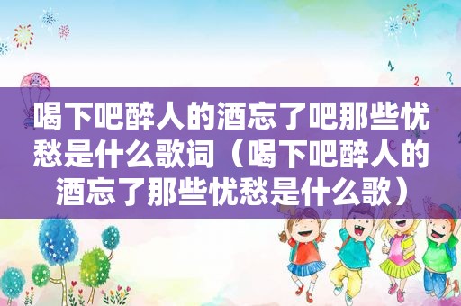 喝下吧醉人的酒忘了吧那些忧愁是什么歌词（喝下吧醉人的酒忘了那些忧愁是什么歌）