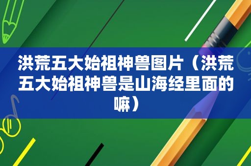 洪荒五大始祖神兽图片（洪荒五大始祖神兽是山海经里面的嘛）