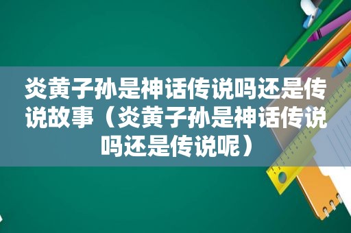 炎黄子孙是神话传说吗还是传说故事（炎黄子孙是神话传说吗还是传说呢）