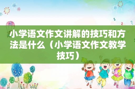 小学语文作文讲解的技巧和方法是什么（小学语文作文教学技巧）