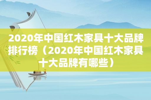 2020年中国红木家具十大品牌排行榜（2020年中国红木家具十大品牌有哪些）