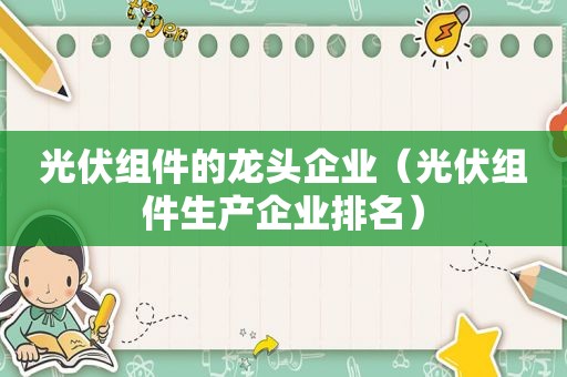 光伏组件的龙头企业（光伏组件生产企业排名）