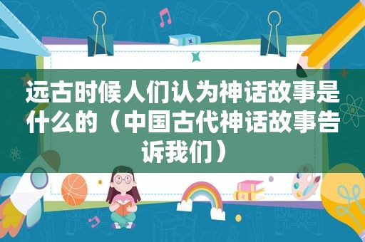 远古时候人们认为神话故事是什么的（中国古代神话故事告诉我们）