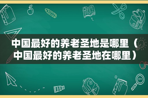 中国最好的养老圣地是哪里（中国最好的养老圣地在哪里）