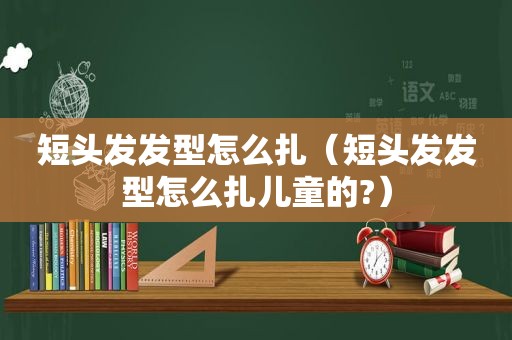 短头发发型怎么扎（短头发发型怎么扎儿童的?）