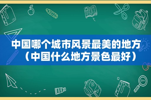 中国哪个城市风景最美的地方（中国什么地方景色最好）