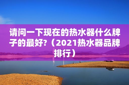 请问一下现在的热水器什么牌子的最好?（2021热水器品牌排行）