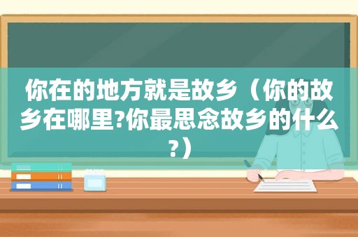 你在的地方就是故乡（你的故乡在哪里?你最思念故乡的什么?）