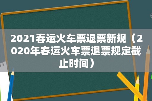 2021春运火车票退票新规（2020年春运火车票退票规定截止时间）