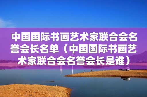 中国国际书画艺术家联合会名誉会长名单（中国国际书画艺术家联合会名誉会长是谁）