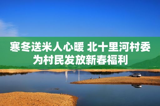 寒冬送米人心暖 北十里河村委为村民发放新春福利