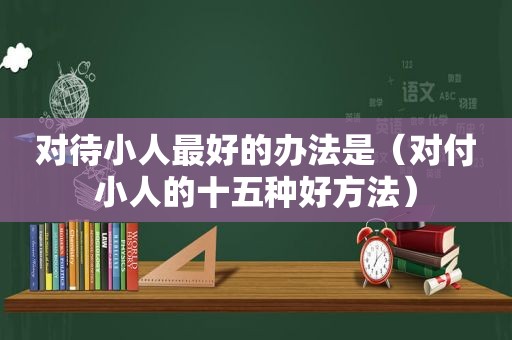 对待小人最好的办法是（对付小人的十五种好方法）