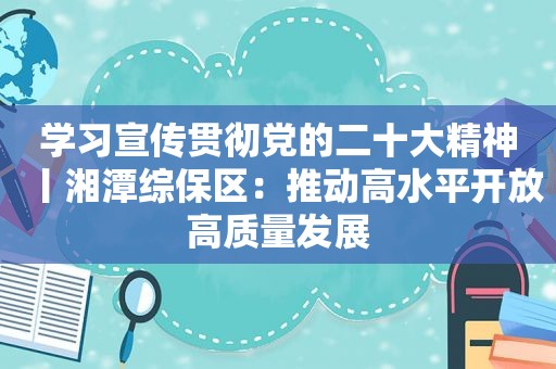 学习宣传贯彻党的二十大精神丨湘潭综保区：推动高水平开放高质量发展