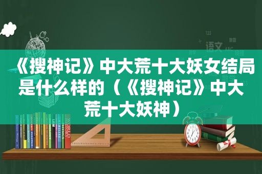 《搜神记》中大荒十大妖女结局是什么样的（《搜神记》中大荒十大妖神）