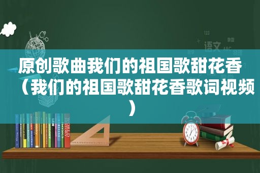 原创歌曲我们的祖国歌甜花香（我们的祖国歌甜花香歌词视频）