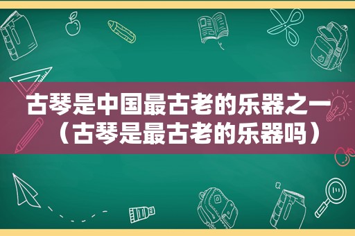 古琴是中国最古老的乐器之一（古琴是最古老的乐器吗）