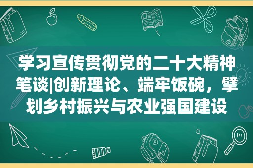 学习宣传贯彻党的二十大精神笔谈|创新理论、端牢饭碗，擘划乡村振兴与农业强国建设