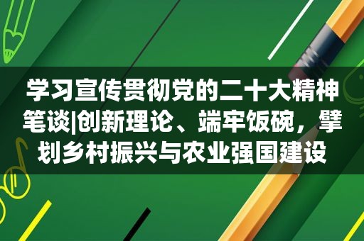 学习宣传贯彻党的二十大精神笔谈|创新理论、端牢饭碗，擘划乡村振兴与农业强国建设