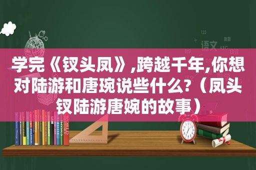 学完《钗头凤》,跨越千年,你想对陆游和唐琬说些什么?（凤头钗陆游唐婉的故事）