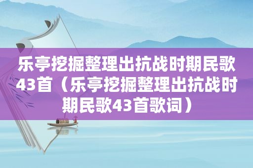 乐亭挖掘整理出抗战时期民歌43首（乐亭挖掘整理出抗战时期民歌43首歌词）