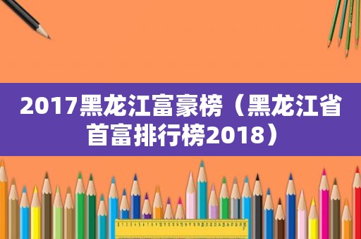 2017黑龙江富豪榜（黑龙江省首富排行榜2018）