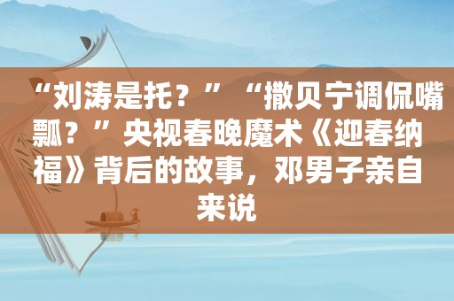 “刘涛是托？”“撒贝宁调侃嘴瓢？”央视春晚魔术《迎春纳福》背后的故事，邓男子亲自来说