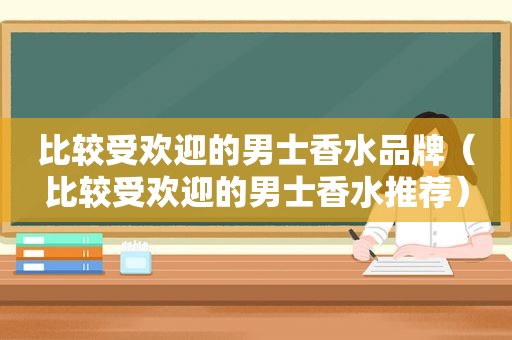 比较受欢迎的男士香水品牌（比较受欢迎的男士香水推荐）