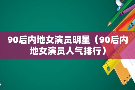 90后内地女演员明星（90后内地女演员人气排行）